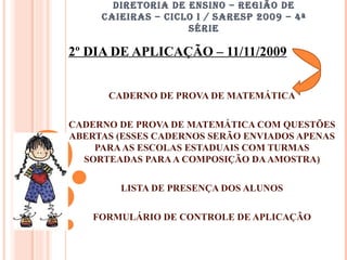 DIRETORIA DE ENSINO – REGIÃO DE CAIEIRAS – CICLO I / SARESP 2009 – 4ª SÉRIE 2º DIA DE APLICAÇÃO – 11/11/2009 CADERNO DE PROVA DE MATEMÁTICA CADERNO DE PROVA DE MATEMÁTICA COM QUESTÕES ABERTAS (ESSES CADERNOS SERÃO ENVIADOS APENAS PARA AS ESCOLAS ESTADUAIS COM TURMAS SORTEADAS PARA A COMPOSIÇÃO DA AMOSTRA) LISTA DE PRESENÇA DOS ALUNOS FORMULÁRIO DE CONTROLE DE APLICAÇÃO 