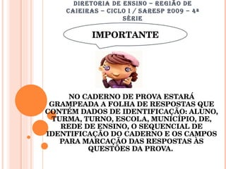 DIRETORIA DE ENSINO – REGIÃO DE CAIEIRAS – CICLO I / SARESP 2009 – 4ª SÉRIE I NO CADERNO DE PROVA ESTARÁ GRAMPEADA A FOLHA DE RESPOSTAS QUE CONTÉM DADOS DE IDENTIFICAÇÃO: ALUNO, TURMA, TURNO, ESCOLA, MUNICÍPIO, DE, REDE DE ENSINO, O SEQUENCIAL DE IDENTIFICAÇÃO DO CADERNO E OS CAMPOS PARA MARCAÇÃO DAS RESPOSTAS ÀS QUESTÕES DA PROVA.  IMPORTANTE 