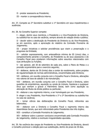 II - prestar assessoria ao Presidente;
III - manter a correspondência interna.
Art. 37. Compete ao 2º Secretário substituir o 1º Secretário em seus impedimentos e
ausências.
Art. 38. Ao Conselho Superior compete:
I - eleger, dentre seus membros, o Presidente e o Vice-Presidente da Diretoria,
ou substituí-los no caso de vacância, sempre através de votação direta e pública;
II - decidir sobre a destituição do Presidente da Diretoria ou do Vice-Presidente,
se em exercício, após a apreciação do relatório da Comissão Provisória de
Julgamento;
III - propor iniciativas e solicitar providências que visem a preservação e o
progresso da Entidade;
IV - solicitar expressamente, com antecedência mínima de 05 (cinco) dias, o
comparecimento perante o Conselho, do Presidente ou de seus assessores e do
Conselho Fiscal para prestarem informações sobre assuntos relacionados com
suas atribuições ou funções;
V - dar parecer, até 30 de setembro de cada ano, sobre o Plano de Metas e a
previsão orçamentária para o exercício seguinte;
VI - deliberar, dentro de 30 (trinta) dias a contar do recebimento, sobre projetos
de regulamentação de normas administrativas, encaminhados pela Diretoria;
VII - deliberar, em reunião conjunta com o Conselho Fiscal e Diretoria, alterações
nos valores de taxa de adesão e de manutenção;
VIII - deliberar, em reunião conjunta com o Conselho Fiscal e Diretoria, sobre
questões de empréstimos, aquisição ou venda de imóveis, hipotecas e quaisquer
ônus que venham a gravar o Patrimônio Social, bem como aquisição ou
alienação de títulos da dívida pública ou particular;
IX - elaborar o seu regimento interno, a ser homologado por seu Presidente;
X- eleger o seu Presidente, Vice-Presidente e 1º e 2º Secretários ou substituí-los
no caso da vacância;
XI - tomar ciência das deliberações do Conselho Fiscal, referentes aos
balancetes;
XII - elaborar com a Diretoria e Conselho Fiscal o regimento interno das
Assembleias Gerais, que será referendado pelos Presidentes dos três órgãos;
XIII - constituir a Comissão Provisória de Julgamento;
XIV - deliberar sobre o parecer conclusivo encaminhado pela Comissão Provisória
de Julgamento, relativo a eventuais irregularidades apuradas.
Art. 39. Na vacância dos cargos de Presidente ou Vice-Presidente da Diretoria, deverá
o Conselho promover a eleição para sua substituição, dentro do prazo de 30 dias.
 