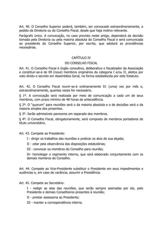 Art. 40. O Conselho Superior poderá, também, ser convocado extraordinariamente, a
pedido da Diretoria ou do Conselho Fiscal, desde que haja motivo relevante.
Parágrafo único. A convocação, no caso previsto neste artigo, dependerá da decisão
tomada pela Diretoria ou pela maioria absoluta do Conselho Fiscal e será comunicada
ao presidente do Conselho Superior, por escrito, que adotará as providências
necessárias.
CAPÍTULO IV
DO CONSELHO FISCAL
Art. 41. O Conselho Fiscal é órgão consultivo, deliberativo e fiscalizador da Associação
e constituir-se-á de 09 (nove) membros originários da categoria I e/ou II, eleitos por
voto direto e secreto em Assembleia Geral, na forma estabelecida por este Estatuto.
Art. 42. O Conselho Fiscal reunir-se-á ordinariamente 01 (uma) vez por mês e,
extraordinariamente, quantas vezes for necessário.
§ 1º. A convocação será realizada por meio de comunicação a cada um de seus
membros, com prazo mínimo de 48 horas de antecedência.
§ 2º. O “quorum” para reuniões será o da maioria absoluta e o de decisões será o da
maioria simples dos presentes.
§ 3º. Serão admissíveis pareceres em separado dos membros.
§ 4º. O Conselho Fiscal, obrigatoriamente, será composto de membros portadores de
título universitário.
Art. 43. Compete ao Presidente:
I - dirigir os trabalhos das reuniões e praticar os atos de sua alçada;
II - zelar pela observância das disposições estatutárias;
III - convocar os membros do Conselho para reunião;
IV- homologar o regimento interno, que será elaborado conjuntamente com os
demais membros do Conselho.
Art. 44. Compete ao Vice-Presidente substituir o Presidente em seus impedimentos e
ausências e, em caso de vacância, assumir a Presidência.
Art. 45. Compete ao Secretário:
I - redigir as atas das reuniões, que serão sempre assinadas por ele, pelo
Presidente e demais Conselheiros presentes à reunião;
II - prestar assessoria ao Presidente;
III - manter a correspondência interna.
 
