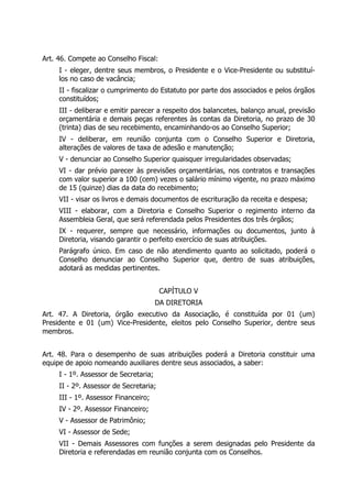 Art. 46. Compete ao Conselho Fiscal:
I - eleger, dentre seus membros, o Presidente e o Vice-Presidente ou substituí-
los no caso de vacância;
II - fiscalizar o cumprimento do Estatuto por parte dos associados e pelos órgãos
constituídos;
III - deliberar e emitir parecer a respeito dos balancetes, balanço anual, previsão
orçamentária e demais peças referentes às contas da Diretoria, no prazo de 30
(trinta) dias de seu recebimento, encaminhando-os ao Conselho Superior;
IV - deliberar, em reunião conjunta com o Conselho Superior e Diretoria,
alterações de valores de taxa de adesão e manutenção;
V - denunciar ao Conselho Superior quaisquer irregularidades observadas;
VI - dar prévio parecer às previsões orçamentárias, nos contratos e transações
com valor superior a 100 (cem) vezes o salário mínimo vigente, no prazo máximo
de 15 (quinze) dias da data do recebimento;
VII - visar os livros e demais documentos de escrituração da receita e despesa;
VIII - elaborar, com a Diretoria e Conselho Superior o regimento interno da
Assembleia Geral, que será referendada pelos Presidentes dos três órgãos;
IX - requerer, sempre que necessário, informações ou documentos, junto à
Diretoria, visando garantir o perfeito exercício de suas atribuições.
Parágrafo único. Em caso de não atendimento quanto ao solicitado, poderá o
Conselho denunciar ao Conselho Superior que, dentro de suas atribuições,
adotará as medidas pertinentes.
CAPÍTULO V
DA DIRETORIA
Art. 47. A Diretoria, órgão executivo da Associação, é constituída por 01 (um)
Presidente e 01 (um) Vice-Presidente, eleitos pelo Conselho Superior, dentre seus
membros.
Art. 48. Para o desempenho de suas atribuições poderá a Diretoria constituir uma
equipe de apoio nomeando auxiliares dentre seus associados, a saber:
I - 1º. Assessor de Secretaria;
II - 2º. Assessor de Secretaria;
III - 1º. Assessor Financeiro;
IV - 2º. Assessor Financeiro;
V - Assessor de Patrimônio;
VI - Assessor de Sede;
VII - Demais Assessores com funções a serem designadas pelo Presidente da
Diretoria e referendadas em reunião conjunta com os Conselhos.
 