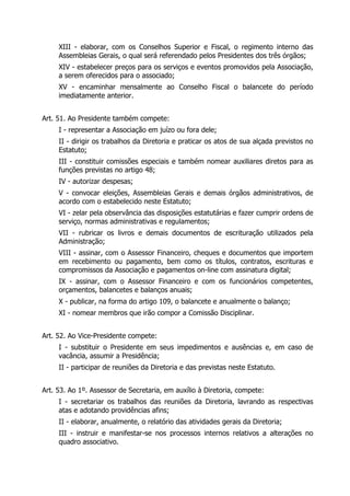 XIII - elaborar, com os Conselhos Superior e Fiscal, o regimento interno das
Assembleias Gerais, o qual será referendado pelos Presidentes dos três órgãos;
XIV - estabelecer preços para os serviços e eventos promovidos pela Associação,
a serem oferecidos para o associado;
XV - encaminhar mensalmente ao Conselho Fiscal o balancete do período
imediatamente anterior.
Art. 51. Ao Presidente também compete:
I - representar a Associação em juízo ou fora dele;
II - dirigir os trabalhos da Diretoria e praticar os atos de sua alçada previstos no
Estatuto;
III - constituir comissões especiais e também nomear auxiliares diretos para as
funções previstas no artigo 48;
IV - autorizar despesas;
V - convocar eleições, Assembleias Gerais e demais órgãos administrativos, de
acordo com o estabelecido neste Estatuto;
VI - zelar pela observância das disposições estatutárias e fazer cumprir ordens de
serviço, normas administrativas e regulamentos;
VII - rubricar os livros e demais documentos de escrituração utilizados pela
Administração;
VIII - assinar, com o Assessor Financeiro, cheques e documentos que importem
em recebimento ou pagamento, bem como os títulos, contratos, escrituras e
compromissos da Associação e pagamentos on-line com assinatura digital;
IX - assinar, com o Assessor Financeiro e com os funcionários competentes,
orçamentos, balancetes e balanços anuais;
X - publicar, na forma do artigo 109, o balancete e anualmente o balanço;
XI - nomear membros que irão compor a Comissão Disciplinar.
Art. 52. Ao Vice-Presidente compete:
I - substituir o Presidente em seus impedimentos e ausências e, em caso de
vacância, assumir a Presidência;
II - participar de reuniões da Diretoria e das previstas neste Estatuto.
Art. 53. Ao 1º. Assessor de Secretaria, em auxílio à Diretoria, compete:
I - secretariar os trabalhos das reuniões da Diretoria, lavrando as respectivas
atas e adotando providências afins;
II - elaborar, anualmente, o relatório das atividades gerais da Diretoria;
III - instruir e manifestar-se nos processos internos relativos a alterações no
quadro associativo.
 