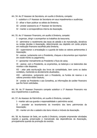 Art. 54. Ao 2º Assessor de Secretaria, em auxílio à Diretoria, compete:
I - substituir o 1º Assessor de Secretaria em seus impedimentos e ausências;
II - afixar e fazer publicar os editais da Diretoria;
III - prestar assessoria ao 1º Assessor de Secretaria;
IV - manter a correspondência interna da Associação.
Art. 55. Ao 1º Assessor Financeiro, em auxílio à Diretoria, compete:
I - organizar, dirigir e acompanhar os trabalhos da tesouraria;
II - administrar o recebimento das taxas de adesão e de manutenção, donativos
ou rendas devidas à Associação, determinando seu depósito em conta própria
em instituição financeira escolhida pela Diretoria;
III - supervisionar a arrecadação e a guarda de todos os valores pertencentes à
Associação;
IV - assinar, juntamente com o Presidente, cheques e documentos que importem
em recebi-mento ou pagamento;
V - apresentar mensalmente ao Presidente o fluxo de caixa;
VI - assinar, com o Presidente, os orçamentos, os balanços e os balancetes das
receitas e das despesas;
VII - zelar pela escrituração dos livros de contabilidade, bem como os dados
contábeis, mantendo-os devidamente atualizados;
VIII - administrar, juntamente com o Presidente, os fundos de reserva e os
valores previstos neste Estatuto;
IX - prestar ao Presidente e aos Conselhos, as informações de caráter financeiro
que lhe forem solicitadas.
Art. 56. Ao 2º Assessor Financeiro compete substituir o 1º Assessor Financeiro nos
seus impedimentos e ausências.
Art. 57. Ao Assessor de Patrimônio, em auxílio à Diretoria, compete:
I - manter sob sua guarda e responsabilidade o patrimônio social;
II - proceder ao levantamento do inventário dos bens patrimoniais da
Associação;
III - manter em dia o cadastro dos bens móveis e imóveis da Associação.
Art. 58. Ao Assessor de Sede, em auxílio à Diretoria, compete empreender atividades
visando a guarda, preservação e manutenção das dependências da Associação,
principalmente quando da promoção de eventos.
 