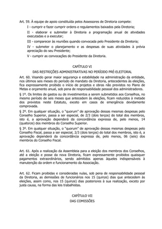 Art. 59. À equipe de apoio constituída pelos Assessores de Diretoria compete:
I - cumprir e fazer cumprir ordens e regulamentos baixados pela Diretoria;
II - elaborar e submeter à Diretoria a programação anual de atividades
executadas e a executar;
III - comparecer às reuniões quando convocada pelo Presidente da Diretoria;
IV - submeter o planejamento e as despesas de suas atividades à prévia
apreciação do seu Presidente;
V - cumprir as convocações do Presidente da Diretoria.
CAPÍTULO VI
DAS RESTRIÇÕES ADMINISTRATIVAS NO PERÍODO PRÉ-ELEITORAL
Art. 60. Visando gerar maior segurança e estabilidade na administração da entidade,
nos últimos seis meses do período de mandato da Diretoria, antecedentes às eleições,
fica expressamente proibido o início de projetos e obras não previstos no Plano de
Metas e orçamento anual, sob pena de responsabilidade pessoal dos administradores.
§ 1º. Os limites de gastos ou de investimentos a serem submetidos aos Conselhos, no
mesmo período de seis meses que antecedem às eleições, ficam reduzidos à metade
dos previstos neste Estatuto, exceto em casos de emergência devidamente
comprovada.
§ 2º. Em qualquer situação, o “quorum” de aprovação dessas mesmas despesas pelo
Conselho Superior, passa a ser especial, de 2/3 (dois terços) do total dos membros,
isto é, a aprovação dependerá da concordância expressa de, pelo menos, 14
(quatorze) dos membros do Conselho Superior.
§ 3º. Em qualquer situação, o “quorum” de aprovação dessas mesmas despesas pelo
Conselho Fiscal, passa a ser especial, 2/3 (dois terços) do total dos membros, isto é, a
aprovação dependerá da concordância expressa de, pelo menos, 06 (seis) dos
membros do Conselho Fiscal.
Art. 61. Após a realização da Assembleia para a eleição dos membros dos Conselhos,
até a eleição e posse da nova Diretoria, ficam expressamente proibidos quaisquer
pagamentos extraordinários, sendo admitidos apenas àqueles indispensáveis à
manutenção da ordem e funcionamento da Associação.
Art. 62. Ficam proibidas e consideradas nulas, sob pena de responsabilidade pessoal
da Diretoria, as demissões de funcionários nos 15 (quinze) dias que antecedem às
eleições, assim como, nos 15 (quinze) dias posteriores à sua realização, exceto por
justa causa, na forma das leis trabalhistas.
CAPÍTULO VII
DAS COMISSÕES
 