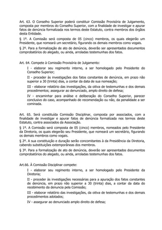 Art. 63. O Conselho Superior poderá constituir Comissão Provisória de Julgamento,
composta por membros do Conselho Superior, com a finalidade de investigar e apurar
fatos de denúncia formalizada nos termos deste Estatuto, contra membros dos órgãos
desta Entidade.
§ 1º. A Comissão será composta de 05 (cinco) membros, os quais elegerão um
Presidente, que nomeará um secretário, figurando os demais membros como vogais.
§ 2º. Para a formalização de ato de denúncia, deverão ser apresentados documentos
comprobatórios do alegado, ou ainda, arroladas testemunhas dos fatos.
Art. 64. Compete à Comissão Provisória de Julgamento:
I - elaborar seu regimento interno, a ser homologado pelo Presidente do
Conselho Superior;
II - proceder às investigações dos fatos constantes de denúncia, em prazo não
superior a 30 (trinta) dias, a contar da data de sua nomeação;
III - elaborar relatório das investigações, da oitiva de testemunhas e dos demais
procedimentos; assegurar ao denunciado, amplo direito de defesa;
IV - encaminhar para análise e deliberação do Conselho Superior, parecer
conclusivo do caso, acompanhado de recomendação ou não, da penalidade a ser
cominada.
Art. 65. Será constituída Comissão Disciplinar, composta por associados, com a
finalidade de investigar e apurar fatos de denúncia formalizada nos termos deste
Estatuto, contra associados da Associação.
§ 1º. A Comissão será composta de 05 (cinco) membros, nomeados pelo Presidente
da Diretoria, os quais elegerão seu Presidente, que nomeará um secretário, figurando
os demais membros como vogais.
§ 2º. A sua constituição e duração serão concomitantes à da Presidência da Diretoria,
cabendo substituições extemporâneas dos membros.
§ 3º. Para a formalização de ato de denúncia, deverão ser apresentados documentos
comprobatórios do alegado, ou ainda, arroladas testemunhas dos fatos.
Art.66. À Comissão Disciplinar compete:
I - elaborar seu regimento interno, a ser homologado pelo Presidente da
Diretoria;
II - proceder às investigações necessárias para a apuração dos fatos constantes
de denúncia, em prazo não superior a 30 (trinta) dias, a contar da data do
recebimento da denuncia pela Comissão;
III - elaborar relatório das investigações, da oitiva de testemunhas e dos demais
procedimentos adotados;
IV - assegurar ao denunciado amplo direito de defesa;
 