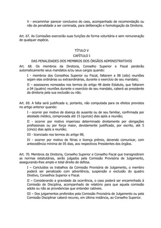 V - encaminhar parecer conclusivo do caso, acompanhado de recomendação ou
não da penalidade a ser cominada, para deliberação e homologação da Diretoria.
Art. 67. As Comissões exercerão suas funções de forma voluntária e sem remuneração
de qualquer espécie.
TÍTULO V
CAPÍTULO I
DAS PENALIDADES DOS MEMBROS DOS ÓRGÃOS ADMINISTRATIVOS
Art. 68. Os membros da Diretoria, Conselho Superior e Fiscal perderão
automaticamente seus mandatos e/ou seus cargos quando:
I - membros dos Conselhos Superior ou Fiscal, faltarem a 08 (oito) reuniões
sejam elas ordinárias ou extraordinárias, durante o exercício de seu mandato;
II – assessores nomeados nos termos do artigo 48 deste Estatuto, que faltarem
a 04 (quatro) reuniões durante o exercício de seu mandato, caberá ao presidente
da diretoria pela sua exclusão ou não.
Art. 69. A falta será justificada e, portanto, não computada para os efeitos previstos
no artigo anterior quando:
I - ocorrer por motivo de doença do ausente ou de seu familiar, confirmada por
atestado médico, comprovada até 15 (quinze) dias após a reunião;
II - ocorrer por motivo imperioso determinado diretamente por obrigações
profissionais ou por força maior, devidamente justificado, por escrito, até 5
(cinco) dias após a reunião;
III - licenciado nos termos do artigo 98;
IV - ocorrer por motivo de férias e licença prêmio, devendo comunicar, com
antecedência mínima de 05 dias, aos respectivos Presidentes dos órgãos.
Art. 70. Membros da Diretoria, Conselho Superior e Conselho Fiscal que transgredirem
as normas estatutárias, serão julgados pela Comissão Provisória de Julgamento,
assegurando-lhes amplo e total direito de defesa.
I – Concluídos os trabalhos da Comissão Provisória de Julgamento, o membro
poderá ser penalizado com advertência, suspensão e exclusão do quadro
Diretivo, Conselhos Superior e Fiscal.
II – Considerando a gravidade da ocorrência, o caso poderá ser encaminhado à
Comissão de Disciplina, acompanhado de relatório para que aquela comissão
adote ou não as providencias que entender cabíveis.
III – Dos julgamentos proferidos pela Comissão Provisória de Julgamento ou pela
Comissão Disciplinar caberá recurso, em última instância, ao Conselho Superior.
 