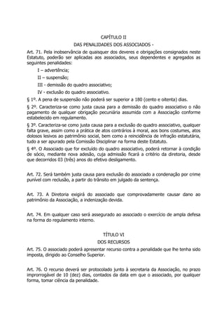 CAPÍTULO II
DAS PENALIDADES DOS ASSOCIADOS -
Art. 71. Pela inobservância de quaisquer dos deveres e obrigações consignados neste
Estatuto, poderão ser aplicadas aos associados, seus dependentes e agregados as
seguintes penalidades:
I – advertência;
II – suspensão;
III - demissão do quadro associativo;
IV - exclusão do quadro associativo.
§ 1º. A pena de suspensão não poderá ser superior a 180 (cento e oitenta) dias.
§ 2º. Caracteriza-se como justa causa para a demissão do quadro associativo o não
pagamento de qualquer obrigação pecuniária assumida com a Associação conforme
estabelecido em regulamento.
§ 3º. Caracteriza-se como justa causa para a exclusão do quadro associativo, qualquer
falta grave, assim como a prática de atos contrários à moral, aos bons costumes, atos
dolosos lesivos ao patrimônio social, bem como a reincidência de infração estatutária,
tudo a ser apurado pela Comissão Disciplinar na forma deste Estatuto.
§ 4º. O Associado que for excluído do quadro associativo, poderá retornar à condição
de sócio, mediante nova adesão, cuja admissão ficará a critério da diretoria, desde
que decorridos 03 (três) anos do efetivo desligamento.
Art. 72. Será também justa causa para exclusão do associado a condenação por crime
punível com reclusão, a partir do trânsito em julgado da sentença.
Art. 73. A Diretoria exigirá do associado que comprovadamente causar dano ao
patrimônio da Associação, a indenização devida.
Art. 74. Em qualquer caso será assegurado ao associado o exercício de ampla defesa
na forma do regulamento interno.
TÍTULO VI
DOS RECURSOS
Art. 75. O associado poderá apresentar recurso contra a penalidade que lhe tenha sido
imposta, dirigido ao Conselho Superior.
Art. 76. O recurso deverá ser protocolado junto à secretaria da Associação, no prazo
improrrogável de 10 (dez) dias, contados da data em que o associado, por qualquer
forma, tomar ciência da penalidade.
 