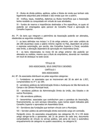 II - títulos de dívida pública, apólices, ações e títulos de renda que tenham sido
legalmente adquiridos pela entidade e das rendas que vier a auferir;
III - troféus, taças, medalhas, diplomas ou títulos honoríficos que a Associação
tenha recebido ou conquistado em virtude de suas atividades;
IV - fundos de reserva e importâncias destinadas a fins específicos, os quais só
poderão ser empregados após parecer do Conselho Fiscal e aprovação do
Conselho Superior.
Art. 7º. Os bens que integram o patrimônio da Associação poderão ser alienados,
obedecidas as seguintes condições:
I - os bens definidos nos incisos I e II do artigo anterior, com valor unitário de
até 200 (duzentas) vezes o salário mínimo vigente no País, dependem de prévia
e expressa autorização, por escrito, dos Conselhos Superior e Fiscal, excedido
este limite, a alienação dependerá de aprovação em Assembleia Geral;
II - os bens relacionados no inciso III do artigo anterior não poderão ser
alienados ou cedidos, mesmo que a título de empréstimo, devendo ser mantidos
em local de destaque na sede social.
TÍTULO III
DOS ASSOCIADOS, SEUS DIREITOS E DEVERES
CAPÍTULO I
DOS ASSOCIADOS
Art. 8º. Os associados distribuem-se pelas seguintes categorias:
I - fundadores: os associados que se inscreveram até 30 de abril de 1.957,
compreendidos no nº 1 ao 184;
II - servidores públicos da Administração Direta e Autárquica de São Bernardo do
Campo e da Câmara Municipal local;
III - servidores públicos da Administração Direta da União, dos Estados e de
outros Municípios;
IV - não servidores públicos;
V - beneméritos: associados que contribuírem para a grandeza da Associação,
financeiramente, ou com serviços relevantes, cujos nomes sejam indicados pelo
Conselho Superior e aprovados em Assembleia Geral.
VI – Servidores das fundações que tenham vínculo com o Município;
VII – Servidor público da administração direta exercendo cargo em comissão.
Parágrafo único. Os associados enquadrados nas categorias III, VI e VII deste
artigo obrigar-se-ão a apresentar, até 31 de janeiro de cada ano, documento
comprobatório de vínculo no serviço público, sob pena de novo e automático
enquadramento de categoria no quadro associativo, na categoria IV.
 