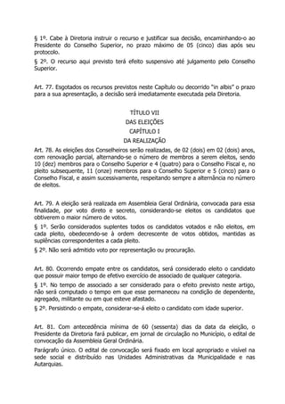 § 1º. Cabe à Diretoria instruir o recurso e justificar sua decisão, encaminhando-o ao
Presidente do Conselho Superior, no prazo máximo de 05 (cinco) dias após seu
protocolo.
§ 2º. O recurso aqui previsto terá efeito suspensivo até julgamento pelo Conselho
Superior.
Art. 77. Esgotados os recursos previstos neste Capítulo ou decorrido “in albis” o prazo
para a sua apresentação, a decisão será imediatamente executada pela Diretoria.
TÍTULO VII
DAS ELEIÇÕES
CAPÍTULO I
DA REALIZAÇÃO
Art. 78. As eleições dos Conselheiros serão realizadas, de 02 (dois) em 02 (dois) anos,
com renovação parcial, alternando-se o número de membros a serem eleitos, sendo
10 (dez) membros para o Conselho Superior e 4 (quatro) para o Conselho Fiscal e, no
pleito subsequente, 11 (onze) membros para o Conselho Superior e 5 (cinco) para o
Conselho Fiscal, e assim sucessivamente, respeitando sempre a alternância no número
de eleitos.
Art. 79. A eleição será realizada em Assembleia Geral Ordinária, convocada para essa
finalidade, por voto direto e secreto, considerando-se eleitos os candidatos que
obtiverem o maior número de votos.
§ 1º. Serão considerados suplentes todos os candidatos votados e não eleitos, em
cada pleito, obedecendo-se à ordem decrescente de votos obtidos, mantidas as
suplências correspondentes a cada pleito.
§ 2º. Não será admitido voto por representação ou procuração.
Art. 80. Ocorrendo empate entre os candidatos, será considerado eleito o candidato
que possuir maior tempo de efetivo exercício de associado de qualquer categoria.
§ 1º. No tempo de associado a ser considerado para o efeito previsto neste artigo,
não será computado o tempo em que esse permaneceu na condição de dependente,
agregado, militante ou em que esteve afastado.
§ 2º. Persistindo o empate, considerar-se-á eleito o candidato com idade superior.
Art. 81. Com antecedência mínima de 60 (sessenta) dias da data da eleição, o
Presidente da Diretoria fará publicar, em jornal de circulação no Município, o edital de
convocação da Assembleia Geral Ordinária.
Parágrafo único. O edital de convocação será fixado em local apropriado e visível na
sede social e distribuído nas Unidades Administrativas da Municipalidade e nas
Autarquias.
 