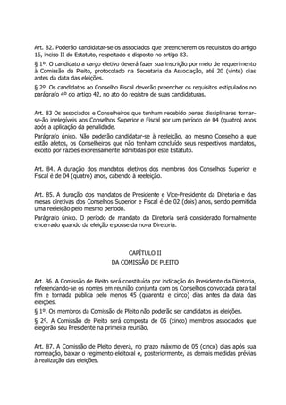 Art. 82. Poderão candidatar-se os associados que preencherem os requisitos do artigo
16, inciso II do Estatuto, respeitado o disposto no artigo 83.
§ 1º. O candidato a cargo eletivo deverá fazer sua inscrição por meio de requerimento
à Comissão de Pleito, protocolado na Secretaria da Associação, até 20 (vinte) dias
antes da data das eleições.
§ 2º. Os candidatos ao Conselho Fiscal deverão preencher os requisitos estipulados no
parágrafo 4º do artigo 42, no ato do registro de suas candidaturas.
Art. 83 Os associados e Conselheiros que tenham recebido penas disciplinares tornar-
se-ão inelegíveis aos Conselhos Superior e Fiscal por um período de 04 (quatro) anos
após a aplicação da penalidade.
Parágrafo único. Não poderão candidatar-se à reeleição, ao mesmo Conselho a que
estão afetos, os Conselheiros que não tenham concluído seus respectivos mandatos,
exceto por razões expressamente admitidas por este Estatuto.
Art. 84. A duração dos mandatos eletivos dos membros dos Conselhos Superior e
Fiscal é de 04 (quatro) anos, cabendo à reeleição.
Art. 85. A duração dos mandatos de Presidente e Vice-Presidente da Diretoria e das
mesas diretivas dos Conselhos Superior e Fiscal é de 02 (dois) anos, sendo permitida
uma reeleição pelo mesmo período.
Parágrafo único. O período de mandato da Diretoria será considerado formalmente
encerrado quando da eleição e posse da nova Diretoria.
CAPÍTULO II
DA COMISSÃO DE PLEITO
Art. 86. A Comissão de Pleito será constituída por indicação do Presidente da Diretoria,
referendando-se os nomes em reunião conjunta com os Conselhos convocada para tal
fim e tornada pública pelo menos 45 (quarenta e cinco) dias antes da data das
eleições.
§ 1º. Os membros da Comissão de Pleito não poderão ser candidatos às eleições.
§ 2º. A Comissão de Pleito será composta de 05 (cinco) membros associados que
elegerão seu Presidente na primeira reunião.
Art. 87. A Comissão de Pleito deverá, no prazo máximo de 05 (cinco) dias após sua
nomeação, baixar o regimento eleitoral e, posteriormente, as demais medidas prévias
à realização das eleições.
 