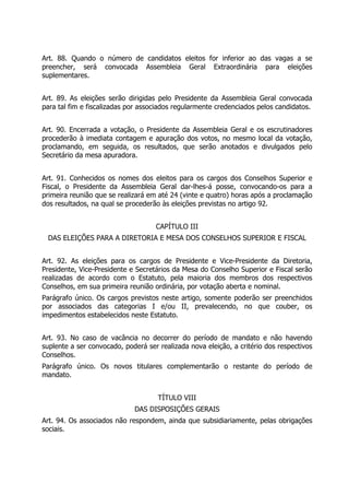 Art. 88. Quando o número de candidatos eleitos for inferior ao das vagas a se
preencher, será convocada Assembleia Geral Extraordinária para eleições
suplementares.
Art. 89. As eleições serão dirigidas pelo Presidente da Assembleia Geral convocada
para tal fim e fiscalizadas por associados regularmente credenciados pelos candidatos.
Art. 90. Encerrada a votação, o Presidente da Assembleia Geral e os escrutinadores
procederão à imediata contagem e apuração dos votos, no mesmo local da votação,
proclamando, em seguida, os resultados, que serão anotados e divulgados pelo
Secretário da mesa apuradora.
Art. 91. Conhecidos os nomes dos eleitos para os cargos dos Conselhos Superior e
Fiscal, o Presidente da Assembleia Geral dar-lhes-á posse, convocando-os para a
primeira reunião que se realizará em até 24 (vinte e quatro) horas após a proclamação
dos resultados, na qual se procederão às eleições previstas no artigo 92.
CAPÍTULO III
DAS ELEIÇÕES PARA A DIRETORIA E MESA DOS CONSELHOS SUPERIOR E FISCAL
Art. 92. As eleições para os cargos de Presidente e Vice-Presidente da Diretoria,
Presidente, Vice-Presidente e Secretários da Mesa do Conselho Superior e Fiscal serão
realizadas de acordo com o Estatuto, pela maioria dos membros dos respectivos
Conselhos, em sua primeira reunião ordinária, por votação aberta e nominal.
Parágrafo único. Os cargos previstos neste artigo, somente poderão ser preenchidos
por associados das categorias I e/ou II, prevalecendo, no que couber, os
impedimentos estabelecidos neste Estatuto.
Art. 93. No caso de vacância no decorrer do período de mandato e não havendo
suplente a ser convocado, poderá ser realizada nova eleição, a critério dos respectivos
Conselhos.
Parágrafo único. Os novos titulares complementarão o restante do período de
mandato.
TÍTULO VIII
DAS DISPOSIÇÕES GERAIS
Art. 94. Os associados não respondem, ainda que subsidiariamente, pelas obrigações
sociais.
 