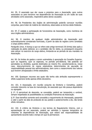 Art. 95. O associado que der causa a prejuízos para a Associação, para outros
associados ou para terceiros nas dependências da Associação ou em razão de suas
atividades como associado, responderá pelos danos causados.
Art. 96. Os Presidentes dos órgãos de administração poderão convocar reuniões
conjuntas, para tratar de matéria de relevância, observados os termos deste Estatuto.
Art. 97. É vedada a participação de funcionários da Associação, como membros de
seus órgãos administrativos.
Art. 98. O membro de qualquer órgão administrativo da Associação será
automaticamente considerado licenciado, a partir da data do registro como candidato
a cargo público eletivo.
Parágrafo único. A licença a que se refere este artigo terminará 30 (trinta) dias após a
realização do pleito eleitoral, se o candidato não for eleito, ou prosseguirá enquanto
este estiver no exercício do cargo eletivo, limitando-se ao período de seu mandato na
Associação.
Art. 99. Os limites de gastos a serem submetidos à apreciação do Conselho Superior,
quer os regulares, quer os especiais, no período pré-eleitoral, não poderão ser
parcelados ou divididos, quando destinados ao mesmo fim, caracterizando-se, nesse
caso, descumprimento de regras estatutárias determinantes de apuração de
responsabilidade pessoal dos administradores, bem como o ressarcimento dos valores
que tiverem ultrapassado o limite estatutário.
Art. 100. Quaisquer recursos aos quais não tenha sido atribuído expressamente o
efeito suspensivo terão apenas efeito devolutivo.
Art. 101. A Associação, em reunião conjunta da Diretoria e Conselhos, poderá
conceder desconto na taxa de manutenção, de associado que não possua dependente
ou agregado.
§ 1º. O percentual de desconto, se concedido, poderá ser temporário e variável,
sempre respeitadas às possibilidades ou condições financeiras da Associação.
§ 2º. Esse benefício somente será concedido a requerimento do interessado, passando
a valer a partir da data de protocolo de seu pedido e posteriormente a ele, não tendo
efeito retroativo.
Art. 102. A critério da Diretoria e nos termos do Regulamento Interno, com a
apresentação de um associado, poderá ser admitido o ingresso temporário de
visitantes às dependências da Associação, que estará sob responsabilidade do
apresentante durante todo o tempo em que lá permanecer.
 