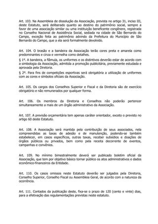 Art. 103. Na Assembleia de dissolução da Associação, prevista no artigo 31, inciso III,
deste Estatuto, será deliberado quanto ao destino do patrimônio social, sempre a
favor de uma associação similar ou uma instituição beneficente congênere, registrada
no Conselho Nacional de Assistência Social, sediada na cidade de São Bernardo do
Campo, exceção feita ao patrimônio advindo da Prefeitura do Município de São
Bernardo do Campo, que a ela será formalmente devolvido.
Art. 104. O brasão e a bandeira da Associação terão cores preta e amarela como
predominantes e cinza e vermelha como detalhes.
§ 1º. A bandeira, a flâmula, os uniformes e os distintivos deverão estar de acordo com
a simbologia da Associação, admitida a promoção publicitária, previamente estudada e
aprovada pela Diretoria.
§ 2º. Para fins de competições esportivas será obrigatória a utilização de uniformes
com as cores e símbolos oficiais da Associação.
Art. 105. Os cargos dos Conselhos Superior e Fiscal e da Diretoria são de exercício
obrigatório e não remunerados por qualquer forma.
Art. 106. Os membros da Diretoria e Conselhos não poderão pertencer
simultaneamente a mais de um órgão administrativo da Associação.
Art. 107. A previsão orçamentária tem apenas caráter orientador, exceto o previsto no
artigo 60 deste Estatuto.
Art. 108. A Associação será mantida pela contribuição de seus associados, nela
compreendidas as taxas de adesão e de manutenção, podendo-se também
estabelecer, em casos específicos, outras taxas, receber subsídios e doações de
órgãos públicos ou privados, bem como pela receita decorrente de eventos,
campanhas e convênios.
Art. 109. No mínimo bimestralmente deverá ser publicado boletim oficial da
Associação, que tem por objetivo básico tornar público os atos administrativos e dados
econômico-financeiros da Entidade.
Art. 110. Os casos omissos neste Estatuto deverão ser julgados pela Diretoria,
Conselho Superior, Conselho Fiscal ou Assembleia Geral, de acordo com a natureza da
ocorrência.
Art. 111. Contados da publicação deste, fixa-se o prazo de 120 (cento e vinte) dias,
para a efetivação das regulamentações previstas neste estatuto.
 