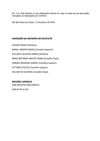 Art. 112. Este Estatuto e suas disposições entram em vigor na data de sua aprovação,
revogadas as disposições em contrário.
São Bernardo do Campo, 17 de janeiro de 2018.
COMISSÃO DA REFORMA DO ESTATUTO
CLÁUDIO ROSSI (Diretoria)
DANIEL SERAFIM BUENO (Conselho Superior)
EUCLIDES VALDOSKI RAMOS (Diretoria)
MARIA BETHÂNIA SANTOS VIEIRA (Conselho Fiscal)
SANDRO ORDONHO SINÉSIO (Conselho Superior)
VITTÓRIO STOCCO (Conselho Superior)
WILLIAN DE OLIVEIRA (Conselho Fiscal)
REVISÃO JURÍDICA
JOSÉ NEWTON FARIA BERETA
OAB-SP Nº 62.267
 