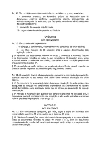 Art. 9º. São condições essenciais à admissão do candidato no quadro associativo:
I - apresentar proposta, em formulário próprio da Associação com os
documentos exigíveis conforme regulamento interno, acompanhada da
assinatura conjunta de associado, que faça parte, no mínimo há 02 (dois) anos
do quadro associativo;
II - aprovação da proposta pela Diretoria;
III - pagar a taxa de adesão prevista no Estatuto.
CAPÍTULO II
DOS DEPENDENTES
Art. 10. São considerados dependentes:
I - o cônjuge, a companheira, o companheiro na constância da união estável;
II - os filhos menores de 18 (dezoito) anos e aqueles determinados pela
legislação própria.
§ 1º. Qualquer dos dependentes referidos no inciso I, vinculados a associado falecido
e os dependentes referidos no inciso II, que completarem 18 (dezoito) anos, serão
automaticamente considerados associados, observadas as suas condições pessoais de
enquadramento do artigo 8º.
§ 2º. A condição de união estável, para efeito de dependência, deverá respeitar os
prazos e demais requisitos estabelecidos pelo Regulamento Interno.
Art. 11. O associado deverá, obrigatoriamente, comunicar à secretaria da Associação,
eventual alteração no seu estado civil, assim como eventual dissolução da união
estável.
§ 1º. Na ocorrência de separação judicial, divórcio ou dissolução de união estável, fica
assegurada ao cônjuge ou companheiro dependente, sua permanência no quadro
social da Entidade, como associado, desde que se obrigue ao pagamento da taxa de
manutenção.
§ 2º. Atingida a maioridade por qualquer das condições previstas na legislação civil, o
dependente perderá imediatamente esta condição, a ele sendo aplicadas as mesmas
normas previstas no parágrafo 1º do artigo 10.
CAPÍTULO III
DOS AGREGADOS
Art. 12. São considerados agregados, pai, mãe, sogro e sogra do associado que
tenham idade superior a 60 anos e netos até o limite de 18 anos.
§ 1º. São também condições essenciais à admissão do agregado, a apresentação de
todos os documentos referidos no artigo 9º, incisos I e II, além do documento
comprobatório do vínculo civil mencionado no caput deste artigo e o pagamento da
taxa de manutenção.
 