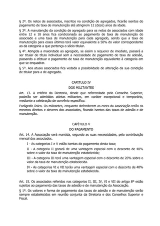 § 2º. Os netos de associados, inscritos na condição de agregados, ficarão isentos do
pagamento de taxa de manutenção até atingirem 12 (doze) anos de idade.
§ 3º. A manutenção da condição de agregado para os netos de associados com idade
entre 12 e 18 anos fica condicionada ao pagamento de taxa de manutenção do
associado e uma taxa de manutenção para cada agregado, sendo que a taxa de
manutenção para esses últimos terá valor equivalente a 50% do valor correspondente
ao da categoria a que pertença o sócio titular.
§ 4º. Atingida a maioridade ao agregado, se assim o requerer de imediato, passará a
ser titular de título individual sem a necessidade de pagamento de taxa de adesão,
passando a efetuar o pagamento de taxa de manutenção equivalente à categoria em
que se enquadrar.
§ 5º. Aos atuais associados fica vedada a possibilidade de alteração da sua condição
de titular para a de agregado.
CAPITULO IV
DOS MILITANTES
Art. 13. A critério da Diretoria, desde que referendado pelo Conselho Superior,
poderão ser admitidos atletas militantes, em caráter excepcional e temporário,
mediante a celebração de convênio específico.
Parágrafo único. Os militantes, enquanto defenderem as cores da Associação terão os
mesmos direitos e deveres dos associados, ficando isentos das taxas de adesão e de
manutenção.
CAPÍTULO V
DO PAGAMENTO
Art. 14. A Associação será mantida, segundo as suas necessidades, pela contribuição
mensal dos associados.
I - As categorias I e V estão isentas do pagamento desta taxa;
II - A categoria II gozará de uma vantagem especial com o desconto de 40%
sobre o valor da taxa de manutenção estabelecida;
III - A categoria III terá uma vantagem especial com o desconto de 20% sobre o
valor da taxa de manutenção estabelecida.
IV - As categorias VI e VII terão uma vantagem especial com o desconto de 40%
sobre o valor da taxa de manutenção estabelecida.
Art. 15. Os associados referidos nas categorias II, III, IV, VI e VII do artigo 8º estão
sujeitos ao pagamento das taxas de adesão e de manutenção da Associação.
§ 1º. Os valores e forma de pagamento das taxas de adesão e de manutenção serão
sempre estabelecidos em reunião conjunta da Diretoria e dos Conselhos Superior e
Fiscal.
 