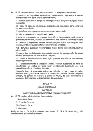 Art. 17. São deveres do associado, do dependente, do agregado e do militante:
I - cumprir as disposições estatutárias, regulamentos, regimentos e demais
normas elaborados pelos órgãos administrativos;
II - exercer com zelo os cargos ou encargos de sua eleição ou funções de sua
nomeação;
III - estar na posse da identificação expedida pela Associação, para o ingresso
em suas dependências;
IV - satisfazer os compromissos assumidos com a Associação;
V - zelar e conservar todo o patrimônio social;
VI - manter boa conduta em qualquer dependência da Associação, ou fora desta,
quando representando, atuando ou assistindo a atos de que a Entidade participe;
VII - efetuar o pagamento da taxa de manutenção e outras contribuições a seu
encargo, ainda que suspenso temporariamente da Entidade;
VIII - denunciar quaisquer irregularidades de que tenha conhecimento, relativas
à Associação;
IX - comunicar imediatamente à Associação quando da sua demissão do serviço
público, que implique em alteração de categoria;
X - comunicar imediatamente à Associação qualquer alteração de seu endereço
de correspondência.
XI – Excepcionalmente o associado poderá solicitar suspensão da taxa de
manutenção, por motivo de força maior, devidamente justificado, que será
concedida ou não, a critério da diretoria.
Parágrafo único. A suspensão poderá ser deferida por até 1 ano, renovável
mediante nova justificativa, sempre a critério da Diretoria, ficando suspenso
também, no período de isenção, o direito do titular, de seus dependentes e
agregados de frequentar as dependências da Associação.
TÍTULO IV
DA ADMINISTRAÇÃO
CAPÍTULO I
DA ESTRUTURA ADMINISTRATIVA E SUAS ATRIBUIÇÕES
Art. 18. São órgãos administrativos da Associação:
I - Assembleia Geral;
II - Conselho Superior;
III - Conselho Fiscal;
IV - Diretoria.
Parágrafo único. Os órgãos referidos nos incisos II, III e IV deste artigo são
independentes e harmônicos entre si.
 