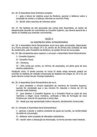 Art. 26. À Assembleia Geral Ordinária compete:
I - após a leitura do relatório anual da Diretoria, apreciar e deliberar sobre a
prestação de contas e o balanço referente ao exercício findo;
II - decidir sobre assuntos de interesse social.
Art. 27. Na hipótese da não aprovação das contas pela Assembleia, as razões da
desaprovação deverão ser submetidas ao Conselho Superior, que deverá apreciá-las e
adotar as medidas que entender convenientes.
SEÇÃO II
DA ASSEMBLÉIA GERAL EXTRAORDINÁRIA
Art. 28. A Assembleia Geral Extraordinária reunir-se-á após convocação, observando-
se a forma prevista nos artigos 24 e 25, dentro de 30 (trinta) dias contados da data
do recebimento, pelo Presidente da Diretoria, do pedido formal de convocação.
Art. 29. São competentes para requerer e convocar a Assembleia Geral Extraordinária:
I - Conselho Superior;
II - Conselho Fiscal;
III – Diretoria;
IV - 20% (vinte por cento), no mínimo, de associados, em pleno gozo de seus
direitos estatutários.
Parágrafo único. O direito previsto no inciso IV deste artigo somente poderá ser
exercido na hipótese de violação comprovada do disposto nos artigos 23, 24 e 25, por
quem deveria cumpri-los por encargo estatutário.
Art. 30. A Assembleia Geral Extraordinária dar-se-á:
I - para completar o número estatutário de membros do Conselho Superior,
quando for constatado que o seu número foi reduzido a menos de 2/3 do
previsto neste Estatuto;
II - para destituir o Conselho Superior ou o Conselho Fiscal ou parte de seus
membros e eleger novos membros, verificada a falta de formação de nova
Diretoria por mais de 45 (quarenta e cinco) dias;
III - desde que seja apresentado motivo relevante, devidamente comprovado.
Art. 31. Compete à Assembleia Geral Extraordinária:
I - apreciar e decidir a matéria constante da pauta da reunião, na conformidade
do edital de convocação;
II - deliberar sobre proposta de alterações estatutárias;
III - decidir sobre a dissolução da Associação, na forma prevista neste Estatuto.
 