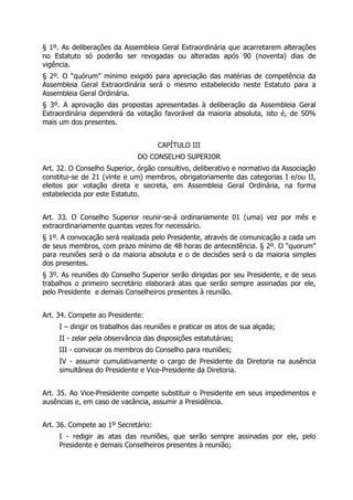 § 1º. As deliberações da Assembleia Geral Extraordinária que acarretarem alterações
no Estatuto só poderão ser revogadas ou alteradas após 90 (noventa) dias de
vigência.
§ 2º. O “quórum” mínimo exigido para apreciação das matérias de competência da
Assembleia Geral Extraordinária será o mesmo estabelecido neste Estatuto para a
Assembleia Geral Ordinária.
§ 3º. A aprovação das propostas apresentadas à deliberação da Assembleia Geral
Extraordinária dependerá da votação favorável da maioria absoluta, isto é, de 50%
mais um dos presentes.
CAPÍTULO III
DO CONSELHO SUPERIOR
Art. 32. O Conselho Superior, órgão consultivo, deliberativo e normativo da Associação
constitui-se de 21 (vinte e um) membros, obrigatoriamente das categorias I e/ou II,
eleitos por votação direta e secreta, em Assembleia Geral Ordinária, na forma
estabelecida por este Estatuto.
Art. 33. O Conselho Superior reunir-se-á ordinariamente 01 (uma) vez por mês e
extraordinariamente quantas vezes for necessário.
§ 1º. A convocação será realizada pelo Presidente, através de comunicação a cada um
de seus membros, com prazo mínimo de 48 horas de antecedência. § 2º. O “quorum”
para reuniões será o da maioria absoluta e o de decisões será o da maioria simples
dos presentes.
§ 3º. As reuniões do Conselho Superior serão dirigidas por seu Presidente, e de seus
trabalhos o primeiro secretário elaborará atas que serão sempre assinadas por ele,
pelo Presidente e demais Conselheiros presentes à reunião.
Art. 34. Compete ao Presidente:
I – dirigir os trabalhos das reuniões e praticar os atos de sua alçada;
II - zelar pela observância das disposições estatutárias;
III - convocar os membros do Conselho para reuniões;
IV - assumir cumulativamente o cargo de Presidente da Diretoria na ausência
simultânea do Presidente e Vice-Presidente da Diretoria.
Art. 35. Ao Vice-Presidente compete substituir o Presidente em seus impedimentos e
ausências e, em caso de vacância, assumir a Presidência.
Art. 36. Compete ao 1º Secretário:
I - redigir as atas das reuniões, que serão sempre assinadas por ele, pelo
Presidente e demais Conselheiros presentes à reunião;
 