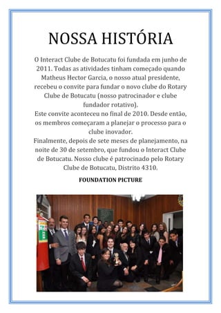 NOSSA HISTÓRIA
O Interact Clube de Botucatu foi fundada em junho de
 2011. Todas as atividades tinham começado quando
   Matheus Hector Garcia, o nosso atual presidente,
recebeu o convite para fundar o novo clube do Rotary
    Clube de Botucatu (nosso patrocinador e clube
                 fundador rotativo).
Este convite aconteceu no final de 2010. Desde então,
os membros começaram a planejar o processo para o
                   clube inovador.
Finalmente, depois de sete meses de planejamento, na
noite de 30 de setembro, que fundou o Interact Clube
 de Botucatu. Nosso clube é patrocinado pelo Rotary
          Clube de Botucatu, Distrito 4310.
               FOUNDATION PICTURE
 