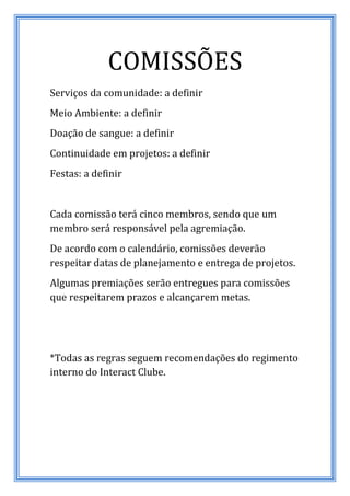 COMISSÕES
Serviços da comunidade: a definir
Meio Ambiente: a definir
Doação de sangue: a definir
Continuidade em projetos: a definir
Festas: a definir


Cada comissão terá cinco membros, sendo que um
membro será responsável pela agremiação.
De acordo com o calendário, comissões deverão
respeitar datas de planejamento e entrega de projetos.
Algumas premiações serão entregues para comissões
que respeitarem prazos e alcançarem metas.




*Todas as regras seguem recomendações do regimento
interno do Interact Clube.
 
