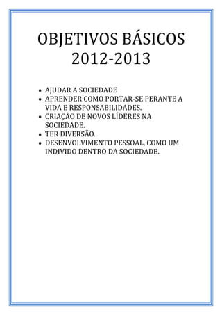 OBJETIVOS BÁSICOS
    2012-2013
 AJUDAR A SOCIEDADE
 APRENDER COMO PORTAR-SE PERANTE A
  VIDA E RESPONSABILIDADES.
 CRIAÇÃO DE NOVOS LÍDERES NA
  SOCIEDADE.
 TER DIVERSÃO.
 DESENVOLVIMENTO PESSOAL, COMO UM
  INDIVIDO DENTRO DA SOCIEDADE.
 