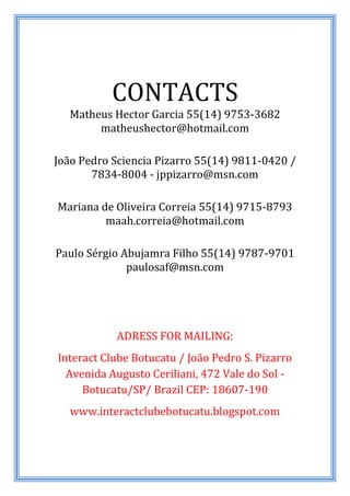 CONTACTS
  Matheus Hector Garcia 55(14) 9753-3682
       matheushector@hotmail.com

João Pedro Sciencia Pizarro 55(14) 9811-0420 /
       7834-8004 - jppizarro@msn.com

Mariana de Oliveira Correia 55(14) 9715-8793
         maah.correia@hotmail.com

Paulo Sérgio Abujamra Filho 55(14) 9787-9701
              paulosaf@msn.com




           ADRESS FOR MAILING:
Interact Clube Botucatu / João Pedro S. Pizarro
  Avenida Augusto Ceriliani, 472 Vale do Sol -
     Botucatu/SP/ Brazil CEP: 18607-190
   www.interactclubebotucatu.blogspot.com
 