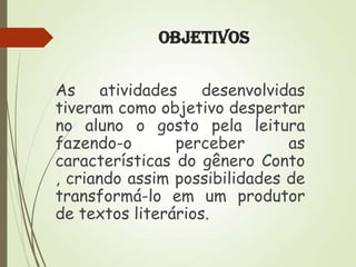 Objetivos
As atividades desenvolvidas
tiveram como objetivo despertar
no aluno o gosto pela leitura
fazendo-o
perceber
as
características do gênero Conto
, criando assim possibilidades de
transformá-lo em um produtor
de textos literários.

 