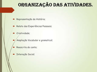 Organização das Atividades.
 Representação da História;
 Relato das Experiências Pessoais;
 Criatividade;

 Ampliação Vocabular e gramatical;
 Reescrita do conto;
 Interação Social;

 
