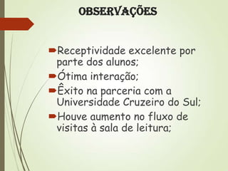Observações
Receptividade excelente por
parte dos alunos;
Ótima interação;
Êxito na parceria com a
Universidade Cruzeiro do Sul;
Houve aumento no fluxo de
visitas à sala de leitura;

 