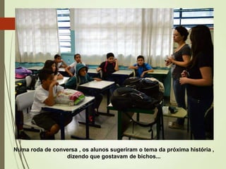 Numa roda de conversa , os alunos sugeriram o tema da próxima história ,
dizendo que gostavam de bichos...

 