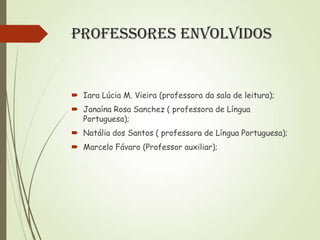 Professores Envolvidos

 Iara Lúcia M. Vieira (professora da sala de leitura);
 Janaína Rosa Sanchez ( professora de Língua
Portuguesa);
 Natália dos Santos ( professora de Língua Portuguesa);
 Marcelo Fávaro (Professor auxiliar);

 