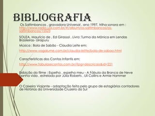 Bibliografia

Os Saltimbancos , gravadora Universal , ano 1997, trilha sonora em :
http://www.radio.uol.com.br/#/album/os-saltimbancos/ossaltimbancos/15523
SOUZA, Maurício de , Ed Girassol , Livro: Turma da Mônica em Lendas
Brasileiras- Uirapuru

Música : Bola de Sabão - Claudia Leite em:
http://www.vagalume.com.br/claudia-leitte/bola-de-sabao.html
Características dos Contos Infantis em:
http://www.fabulasecontos.com.br/?pg=descricao&id=221
Exibição do filme : Espelho , espelho meu - A Fábula da Branca de Neve
ganha vida , estrelado por Júlia Roberts , Uli Collins e Armie Hammer
O Caixeiro Viajante - adaptação feita pelo grupo de estagiários contadores
de Histórias da Universidade Cruzeiro do Sul

 