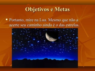 Objetivos e MetasObjetivos e Metas
 Portanto, mire na Lua. Mesmo que não aPortanto, mire na Lua. Mesmo que não a
acerte seu caminho ainda é o das estrelas.acerte seu caminho ainda é o das estrelas.
 