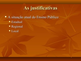 As justificativasAs justificativas
 A situação atual do Ensino PúblicoA situação atual do Ensino Público
 EstadualEstadual
 RegionalRegional
 LocalLocal
 