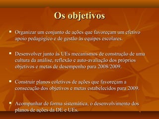 Os objetivosOs objetivos
 Organizar um conjunto de ações que favoreçam um efetivoOrganizar um conjunto de ações que favoreçam um efetivo
apoio pedagógico e de gestão às equipes escolares.apoio pedagógico e de gestão às equipes escolares.
 Desenvolver junto às UEs mecanismos de construção de umaDesenvolver junto às UEs mecanismos de construção de uma
cultura da análise, reflexão e auto-avaliação dos próprioscultura da análise, reflexão e auto-avaliação dos próprios
objetivos e metas de desempenho para 2008/2009.objetivos e metas de desempenho para 2008/2009.
 Construir planos coletivos de ações que favoreçam aConstruir planos coletivos de ações que favoreçam a
consecução dos objetivos e metas estabelecidos para 2009.consecução dos objetivos e metas estabelecidos para 2009.
 Acompanhar de forma sistemática, o desenvolvimento dosAcompanhar de forma sistemática, o desenvolvimento dos
planos de ações da DE e UEs.planos de ações da DE e UEs.
 