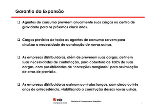 Garantia da Expansão

  Agentes de consumo prevêem anualmente suas cargas no centro de
  gravidade para os próximos cinco anos.


  Cargas previstas de todos os agentes de consumo servem para
  sinalizar a necessidade de construção de novas usinas.


  As empresas distribuidoras, além de preverem suas cargas, definem
  suas necessidades de contratação, para cobertura de 100% de suas
  cargas, com possibilidades de “correções marginais” para assimilação
  de erros de previsão.


  As empresas distribuidoras assinam contratos longos, com cinco ou três
  anos de antecedência, viabilizando a construção dessas novas usinas.


                               Diretoria de Planejamento Energético
                                                                           16
 