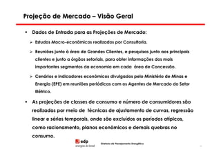 Projeção de Mercado – Visão Geral

  Dados de Entrada para as Projeções de Mercado:

   Estudos Macro-econômicos realizados por Consultoria.

   Reuniões junto à área de Grandes Clientes, e pesquisas junto aos principais
   clientes e junto a órgãos setoriais, para obter informações dos mais
   importantes segmentos da economia em cada área de Concessão.

   Cenários e indicadores econômicos divulgados pelo Ministério de Minas e
   Energia (EPE) em reuniões periódicas com os Agentes de Mercado do Setor
   Elétrico.

  As projeções de classes de consumo e número de consumidores são
  realizadas por meio de técnicas de ajustamento de curvas, regressão
  linear e séries temporais, onde são excluídos os períodos atípicos,
  como racionamento, planos econômicos e demais quebras no
  consumo.
                                   Diretoria de Planejamento Energético
                                                                                 34
 