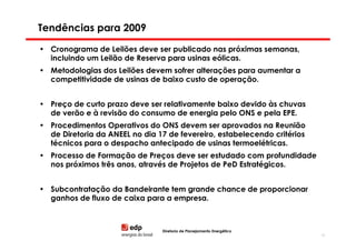 Tendências para 2009

• Cronograma de Leilões deve ser publicado nas próximas semanas,
  incluindo um Leilão de Reserva para usinas eólicas.
• Metodologias dos Leilões devem sofrer alterações para aumentar a
  competitividade de usinas de baixo custo de operação.


• Preço de curto prazo deve ser relativamente baixo devido às chuvas
  de verão e à revisão do consumo de energia pelo ONS e pela EPE.
• Procedimentos Operativos do ONS devem ser aprovados na Reunião
  de Diretoria da ANEEL no dia 17 de fevereiro, estabelecendo critérios
  técnicos para o despacho antecipado de usinas termoelétricas.
• Processo de Formação de Preços deve ser estudado com profundidade
  nos próximos três anos, através de Projetos de PeD Estratégicos.


• Subcontratação da Bandeirante tem grande chance de proporcionar
  ganhos de fluxo de caixa para a empresa.



                                Diretoria de Planejamento Energético
                                                                          82
 