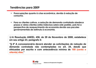 Tendências para 2009

 • Preocupações quanto à crise econômica, devido à redução de
   consumo.


 • Para os clientes cativos, a redução de demanda contratada obedece
   prazos e vários clientes estão indecisos sobre este pedido, pois há a
   perspectiva de reaquecimento da economia devido aos pacotes
   governamentais de estímulo à economia.


  A Resolução ANEEL 456, de 29 de Novembro de 2000, estabelece
em seu artigo 23, parágrafo 4:
“§ 4º A concessionária deverá atender as solicitações de redução de
demanda contratada não contempladas no art. 24, desde que
efetuadas por escrito e com antecedência mínima de 180 (cento e
oitenta) dias.”



                                 Diretoria de Planejamento Energético
                                                                           83
 