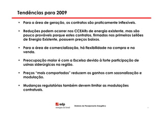 Tendências para 2009

• Para a área de geração, os contratos são praticamente inflexíveis.

• Reduções podem ocorrer nos CCEARs de energia existente, mas são
  pouco prováveis porque estes contratos, firmados nos primeiros Leilões
  de Energia Existente, possuem preços baixos.

• Para a área de comercialização, há flexibilidade na compra e na
  venda.

• Preocupação maior é com a Escelsa devido à forte participação de
  usinas siderúrgicas na região.

• Preços “mais comportados” reduzem os ganhos com sazonalização e
  modulação.

• Mudanças regulatórias também devem limitar as modulações
  contratuais.



                                Diretoria de Planejamento Energético
                                                                           84
 