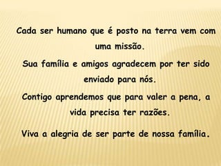Cada ser humano que é posto na terra vem com

uma missão.
Sua família e amigos agradecem por ter sido

enviado para nós.
Contigo aprendemos que para valer a pena, a
vida precisa ter razões.
Viva a alegria de ser parte de nossa família.

 