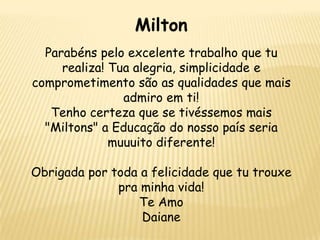 Milton
Parabéns pelo excelente trabalho que tu
realiza! Tua alegria, simplicidade e
comprometimento são as qualidades que mais
admiro em ti!
Tenho certeza que se tivéssemos mais
"Miltons" a Educação do nosso país seria
muuuito diferente!
Obrigada por toda a felicidade que tu trouxe
pra minha vida!
Te Amo
Daiane

 