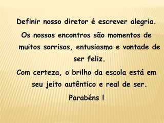 Definir nosso diretor é escrever alegria.
Os nossos encontros são momentos de
muitos sorrisos, entusiasmo e vontade de
ser feliz.

Com certeza, o brilho da escola está em
seu jeito autêntico e real de ser.

Parabéns !

 