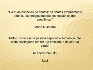 "Há duas espécies de chatos: os chatos propriamente
ditos e...os amigos que são os nossos chatos
prediletos."
Mário Quintana

Milton, você é uma pessoa especial e iluminada. Me
sinto privilegiada em ter tua amizade e de ser tua
dinda!
Te adoro muuuito,
Luci

 