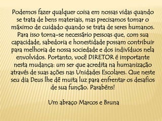 Podemos fazer qualquer coisa em nossas vidas quando
se trata de bens materiais, mas precisamos tomar o
máximo de cuidado quando se trata de seres humanos.
Para isso torna-se necessário pessoas que, com sua
capacidade, sabedoria e honestidade possam contribuir
para melhoria de nossa sociedade e dos indivíduos nela
envolvidos. Portanto, você DIRETOR é importante
nesta mudança: um ser que acredita na humanização
através de suas ações nas Unidades Escolares. Que neste
seu dia Deus lhe dê muita luz para enfrentar os desafios
de sua função. Parabéns!
Um abraço Marcos e Bruna

 