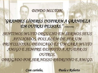 DINDO MILTON,
“GRANDES LÍDERES INSPIRAM A GRANDEZA
EM OUTRAS PESSOAS.’’ STAR WARS
SENTIMOS MUITO ORGULHO EM SERMOS SEUS
AFILHADOS, POIS ALÉM DE SER UM
PROFISSIONAL DEDICADO ÉS UM CARA MUITO
AMIGO E SEMPRE DISPOSTO A AJUDAR OS
OUTROS.
OBRIGADO POR SER NOSSO PADRINHO E AMIGO.
Com carinho,

Paola e Roberto

 