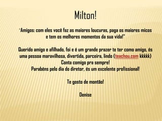 Milton!
"Amigos: com eles você faz as maiores loucuras, paga os maiores micos

e tem os melhores momentos da sua vida!"
Querido amigo e afilhado, foi e é um grande prazer te ter como amigo, és
uma pessoa maravilhosa, divertida, parceira, lindo (teachou.com kkkkk)
Conta comigo pra sempre!
Parabéns pelo dia do diretor, és um excelente profissional!
Te gosto de montão!
Denise

 