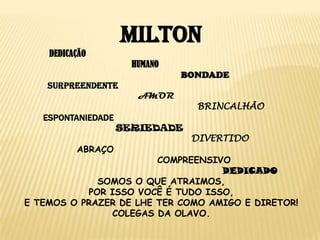 MILTON
DEDICAÇÃO
HUMANO
BONDADE
SURPREENDENTE
AMOR

BRINCALHÃO

ESPONTANIEDADE
SERIEDADE
ABRAÇO

DIVERTIDO

COMPREENSIVO
DEDICADO
SOMOS O QUE ATRAIMOS,
POR ISSO VOCÊ É TUDO ISSO,
E TEMOS O PRAZER DE LHE TER COMO AMIGO E DIRETOR!
COLEGAS DA OLAVO.

 