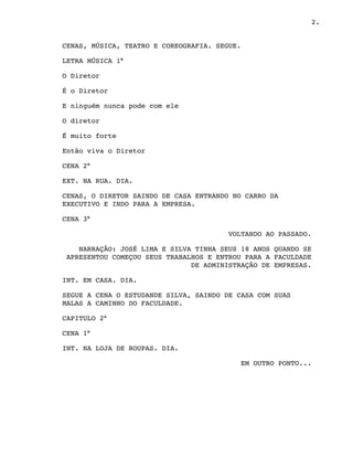 2.
CENAS, MÚSICA, TEATRO E COREOGRAFIA. SEGUE.
LETRA MÚSICA 1°
O Diretor
É o Diretor
E ninguém nunca pode com ele
O diretor
É muito forte
Então viva o Diretor
CENA 2°
EXT. NA RUA. DIA. 
CENAS, O DIRETOR SAINDO DE CASA ENTRANDO NO CARRO DA
EXECUTIVO E INDO PARA A EMPRESA.
CENA 3°
VOLTANDO AO PASSADO.
NARRAÇÃO: JOSÉ LIMA E SILVA TINHA SEUS 18 ANOS QUANDO SE
APRESENTOU COMEÇOU SEUS TRABALHOS E ENTROU PARA A FACULDADE
DE ADMINISTRAÇÃO DE EMPRESAS. 
INT. EM CASA. DIA.
SEGUE A CENA O ESTUDANDE SILVA, SAINDO DE CASA COM SUAS
MALAS A CAMINHO DO FACULDADE.
CAPITULO 2°
CENA 1°
INT. NA LOJA DE ROUPAS. DIA.
EM OUTRO PONTO...
 